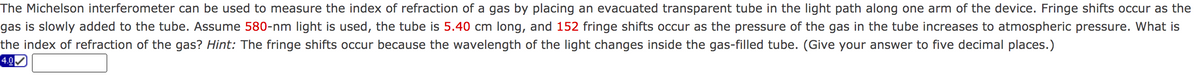 The Michelson interferometer can be used to measure the index of refraction of a gas by placing an evacuated transparent tube in the light path along one arm of the device. Fringe shifts occur as the
gas is slowly added to the tube. Assume 580-nm light is used, the tube is 5.40 cm long, and 152 fringe shifts occur as the pressure of the gas in the tube increases to atmospheric pressure. What is
the index of refraction of the gas? Hint: The fringe shifts occur because the wavelength of the light changes inside the gas-filled tube. (Give your answer to five decimal places.)
4.0
