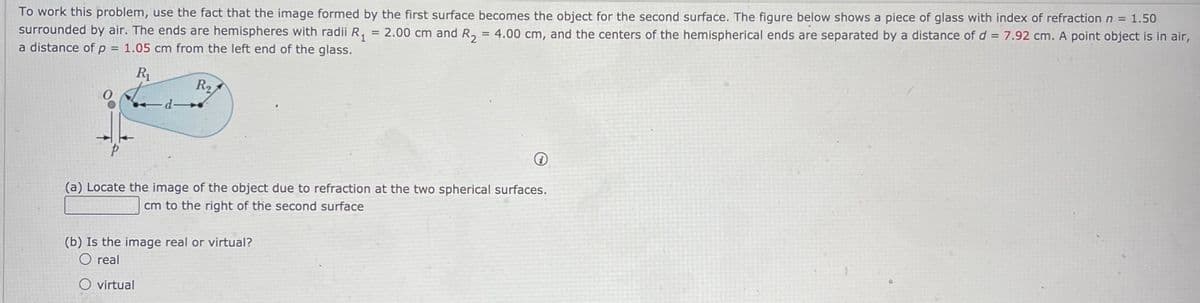 To work this problem, use the fact that the image formed by the first surface becomes the object for the second surface. The figure below shows a piece of glass with index of refraction n =
surrounded by air. The ends are hemispheres with radii R, = 2.00 cm and R, = 4.00 cm, and the centers of the hemispherical ends are separated by a distance of d = 7.92 cm. A point object is in air,
a distance of p = 1.05 cm from the left end of the glass.
%3D
R1
R2
(a) Locate the image of the object due to refraction at the two spherical surfaces.
cm to the right of the second surface
(b) Is the image real or virtual?
real
O virtual
