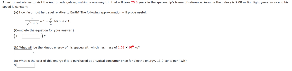 An astronaut wishes to visit the Andromeda galaxy, making a one-way trip that will take 25.3 years in the space-ship's frame of reference. Assume the galaxy is 2.00 million light years away and his
speed is constant.
(a) How fast must he travel relative to Earth? The following approximation will prove useful:
z 1
1 + x
for x << 1.
2
-
(Complete the equation for your answer.)
(1-|
C
(b) What will be the kinetic energy of his spacecraft, which has mass of 1.08 x 10° kg?
(c) What is the cost of this energy if it is purchased at a typical consumer price for electric energy, 13.0 cents per kWh?

