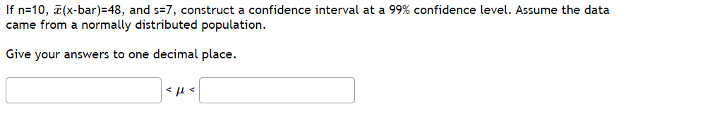 If n=10, a(x-bar)=48, and s=7, construct a confidence interval at a 99% confidence level. Assume the data
came from a normally distributed population.
Give your answers to one decimal place.
< µ <
