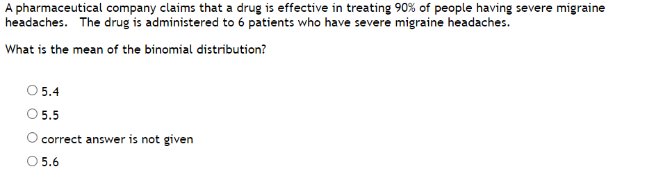 A pharmaceutical company claims that a drug is effective in treating 90% of people having severe migraine
headaches. The drug is administered to 6 patients who have severe migraine headaches.
What is the mean of the binomial distribution?
O 5.4
O 5.5
O correct answer is not given
O 5.6
