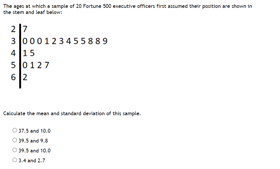 The ages at which a sample of 20 Fortune 500 executive officers first assumed their position are shown in
the stem and leaf below:
2 7
3 000123 4 55 889
4 15
5 0127
6 2
Calculate the mean and standard deviation of this sample.
O 37.5 and 10.0
O 39.5 and 9.8
O 39.5 and 10.0
O 3.4 and 2.7
