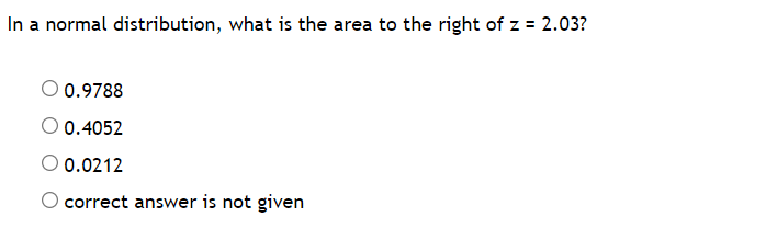 In a normal distribution, what is the area to the right of z = 2.03?
0.9788
O 0.4052
O 0.0212
O correct answer is not given
