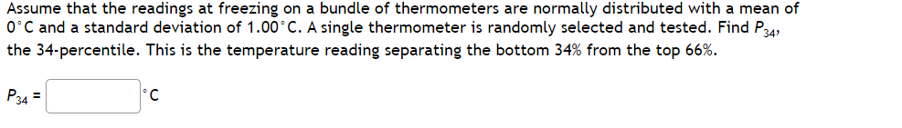 Assume that the readings at freezing on a bundle of thermometers are normally distributed with a mean of
0°C and a standard deviation of 1.00°C. A single thermometer is randomly selected and tested. Find P34,
the 34-percentile. This is the temperature reading separating the bottom 34% from the top 66%.
P34 =
