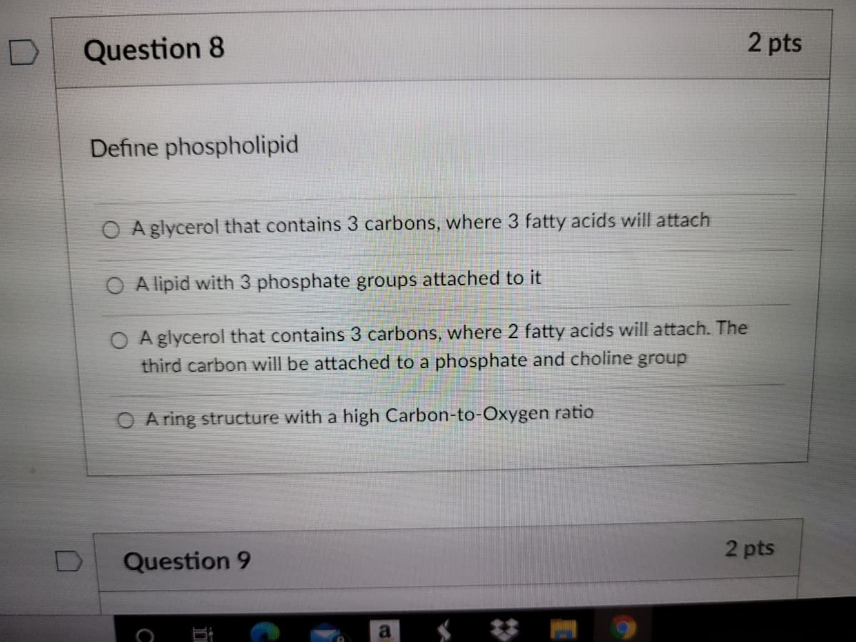 ---

### Question 8 (2 pts)

#### Define phospholipid

- \( \circ \) A glycerol that contains 3 carbons, where 3 fatty acids will attach.

- \( \circ \) A lipid with 3 phosphate groups attached to it.

- \( \circ \) A glycerol that contains 3 carbons, where 2 fatty acids will attach. The third carbon will be attached to a phosphate and choline group.

- \( \circ \) A ring structure with a high Carbon-to-Oxygen ratio.

---
