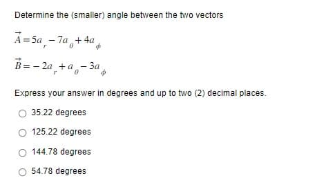 Determine the (smaller) angle between the two vectors
A=5a-7a+ 4a
$
B=-2a +a 3a
$
Express your answer in degrees and up to two (2) decimal places.
35.22 degrees
125.22 degrees
144.78 degrees
54.78 degrees