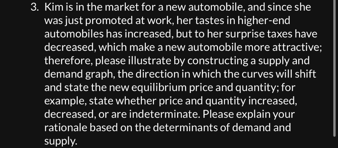 3. Kim is in the market for a new automobile, and since she
was just promoted at work, her tastes in higher-end
automobiles has increased, but to her surprise taxes have
decreased, which make a new automobile more attractive;
therefore, please illustrate by constructing a supply and
demand graph, the direction in which the curves will shift
and state the new equilibrium price and quantity; for
example, state whether price and quantity increased,
decreased, or are indeterminate. Please explain your
rationale based on the determinants of demand and
supply.