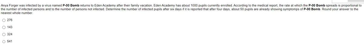 Anya Forger was infected by a virus named P-00 Bomb returns to Eden Academy after their family vacation. Eden Academy has about 1000 pupils currently enrolled. According to the medical report, the rate at which the P-00 Bomb spreads is proportional to
the number of infected persons and to the number of persons not infected. Determine the number of infected pupils after six days if it is reported that after four days, about 50 pupils are already showing symptomps of P-00 Bomb. Round your answer to the
nearest whole number.
O 276
O 143
O 324
O 541