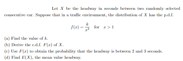 Let X be the headway in seconds between two randomly selected
consecutive car. Suppose that in a traffic environment, the distribution of X has the p.d.f.
f(x)=
k
for >1
(a) Find the value of k.
(b) Derive the c.d.f. F(x) of X.
(c) Use F(x) to obtain the probability that the headway is between 2 and 3 seconds.
(d) Find E(X), the mean value headway.