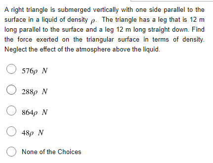 A right triangle is submerged vertically with one side parallel to the
surface in a liquid of density p. The triangle has a leg that is 12 m
long parallel to the surface and a leg 12 m long straight down. Find
the force exerted on the triangular surface in terms of density.
Neglect the effect of the atmosphere above the liquid.
O 576p N
O 288p N
O 864p N
O 48p N
O None of the Choices
