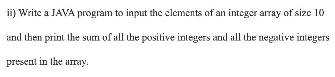 ii) Write a JAVA program to input the elements of an integer array of size 10
and then print the sum of all the positive integers and all the negative integers
present in the array.
