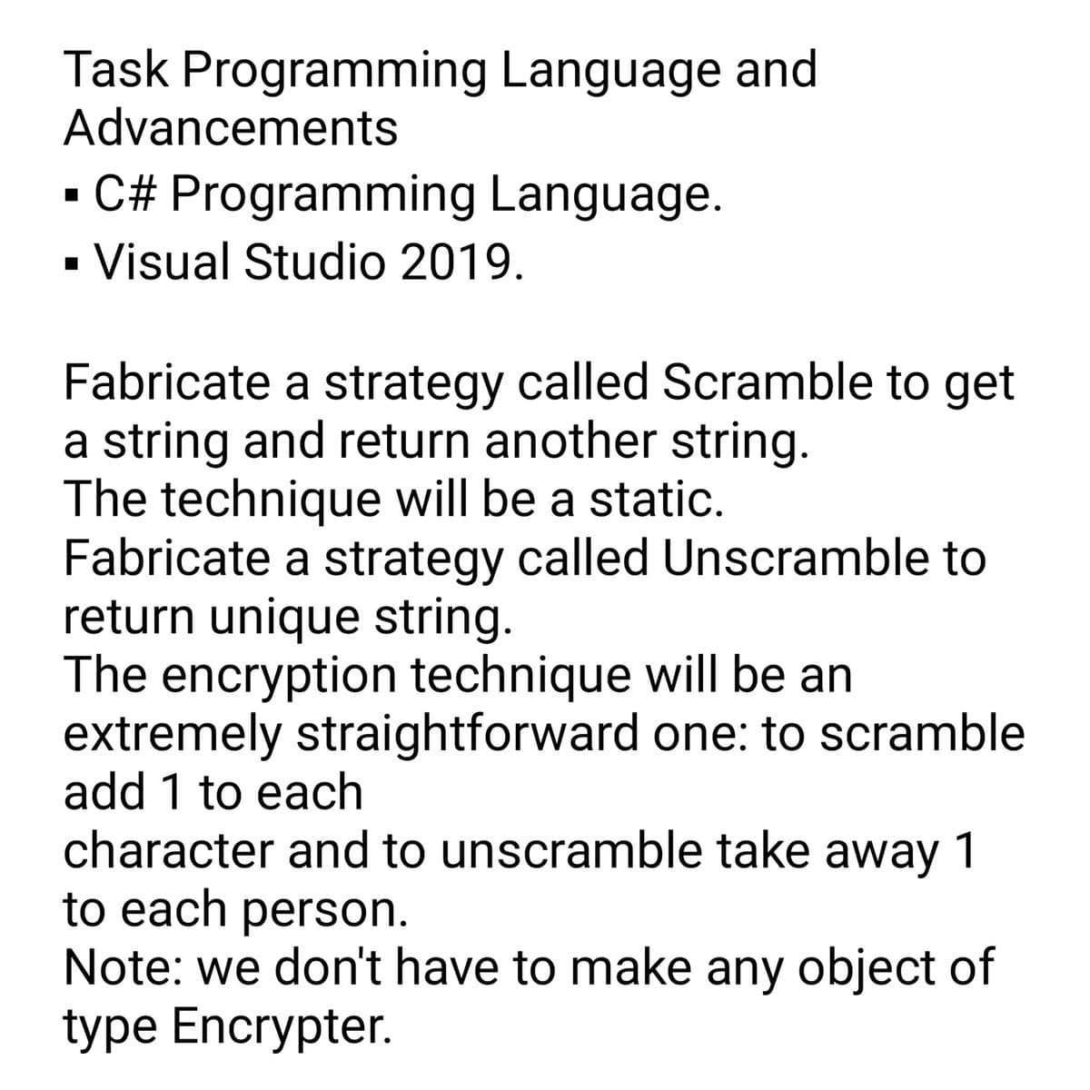 Task Programming Language and
Advancements
Language.
▪ C# Programming
Visual Studio 2019.
Fabricate a strategy called Scramble to get
a string and return another string.
The technique will be a static.
Fabricate a strategy called Unscramble to
return unique string.
The encryption technique will be an
extremely straightforward one: to scramble
add 1 to each
character and to unscramble take away 1
to each person.
Note: we don't have to make any object of
type Encrypter.