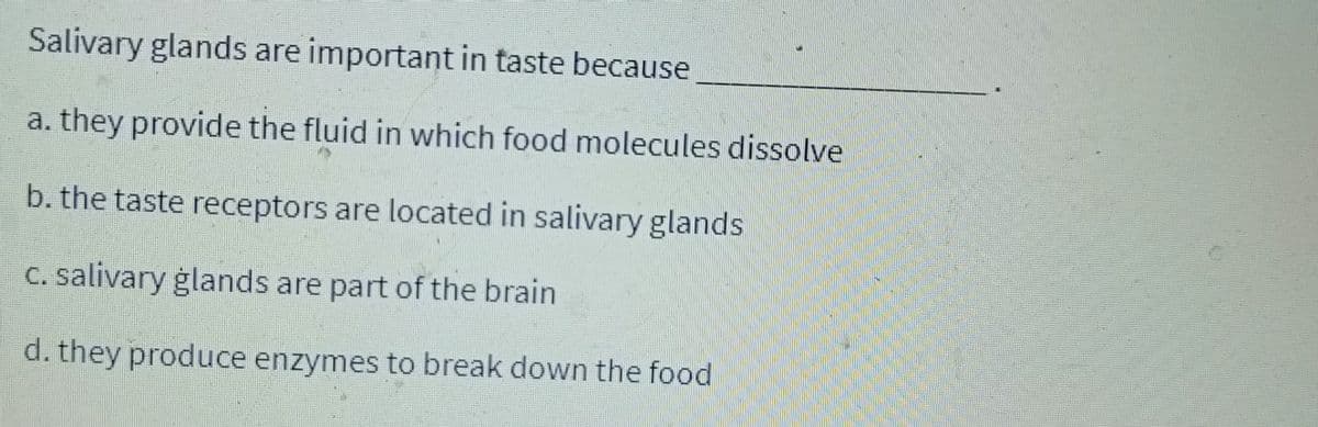 Salivary glands are important in taste because
a. they provide the fluid in which food molecules dissolve
b. the taste receptors are located in salivary glands
c. salivary glands are part of the brain
d. they produce enzymes to break down the food