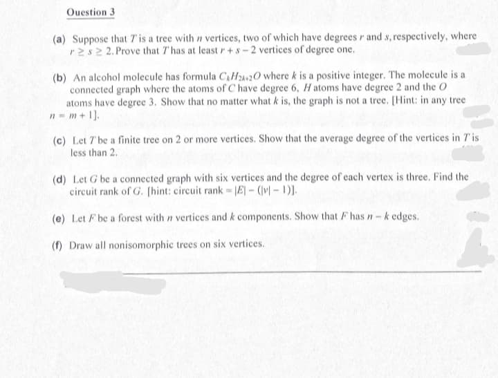 Question 3
(a) Suppose that T is a tree with n vertices, two of which have degrees and s, respectively, where
r2s22. Prove that 7'has at least r+s-2 vertices of degree one.
(b) An alcohol molecule has formula CAH24-20 where k is a positive integer. The molecule is a
connected graph where the atoms of C have degree 6, H atoms have degree 2 and the O
atoms have degree 3. Show that no matter what k is, the graph is not a tree. [Hint: in any tree
n=m+1].
(c) Let 7' be a finite tree on 2 or more vertices. Show that the average degree of the vertices in T'is
less than 2.
(d) Let G be a connected graph with six vertices and the degree of each vertex is three. Find the
circuit rank of G. [hint: circuit rank = |E|-(|v|-1)].
(e) Let F be a forest with n vertices and k components. Show that F has n-k edges.
(f) Draw all nonisomorphic trees on six vertices.