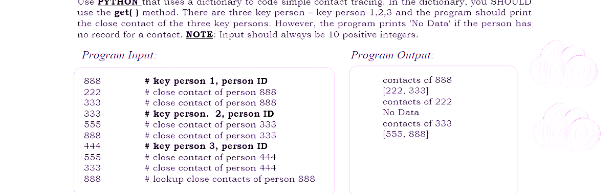 Use YTHON that uses a dictionary to code simple contact tracing. In the dictionary, you
use the get() method. There are three key person - key person 1,2,3 and the program should print
the close contact of the three key persons. However, the program prints 'No Data' if the person has
no record for a contact. NOTE: Input should always be 10 positive integers.
Program Input:
Program Output:
888
222
333
333
555
888
444
555
333
888
# key person 1, person ID
# close contact of person 888
# close contact of person 888
# key person. 2, person ID
# close contact of person 333
# close contact of person 333
# key person 3, person ID
# close contact of person 444
# close contact of person 444
#lookup close contacts of person 888
contacts of 888
[222, 333]
contacts of 222
No Data
contacts of 333
[555, 888]