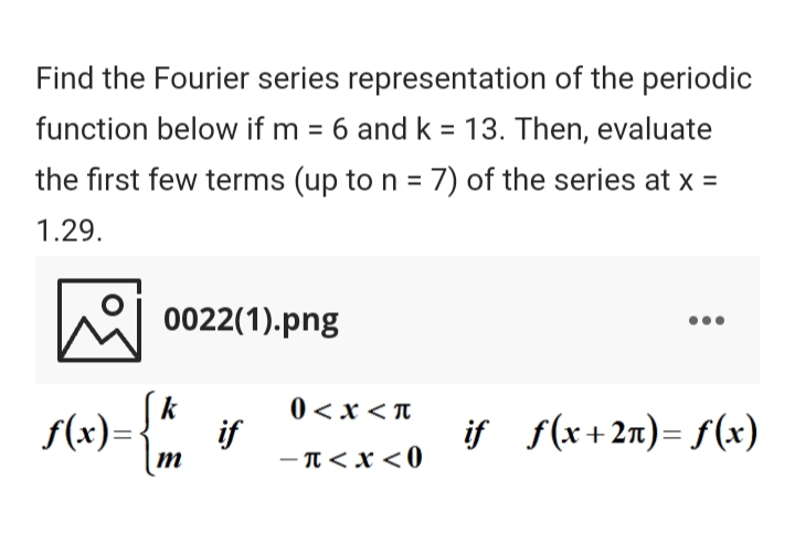 Find the Fourier series representation of the periodic
function below if m = 6 and k = 13. Then, evaluate
%3D
the first few terms (up to n = 7) of the series at x =
1.29.
0022(1).png
0 <x < T
f(x)=
if
- T< x <0
if f(x+2n)= f(x)
M
