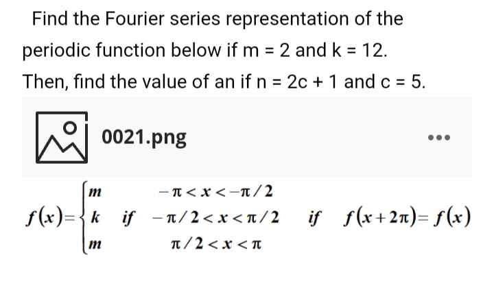 Find the Fourier series representation of the
periodic function below if m = 2 and k = 12.
%3D
Then, find the value of an if n = 2c + 1 and c = 5.
0021.png
- T<x <-t / 2
f(x)={k
_if - T/2< x< n/2
if f(x+2n)= f(x)
T/2 < x < n
