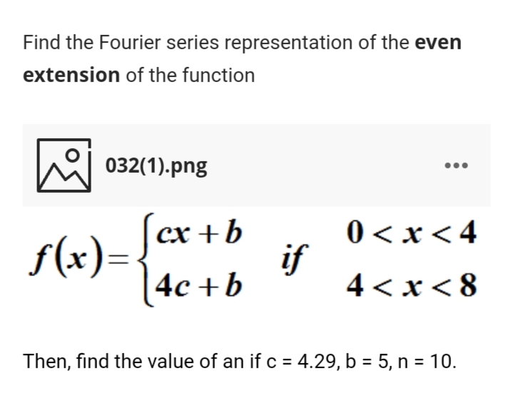 Find the Fourier series representation of the even
extension of the function
032(1).png
(ex +b
f(x)=.
4с +b
0 < x < 4
if
4 < x< 8
Then, find the value of an if c = 4.29, b = 5, n = 10.
