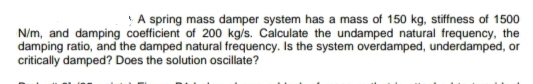 A spring mass damper system has a mass of 150 kg, stiffness of 1500
N/m, and damping coefficient of 200 kg/s. Calculate the undamped natural frequency, the
damping ratio, and the damped natural frequency. Is the system overdamped, underdamped, or
critically damped? Does the solution oscillate?
