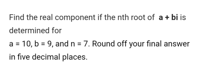 Find the real component if the nth root of a + bi is
determined for
a = 10, b = 9, and n = 7. Round off your final answer
%3D
in five decimal places.
