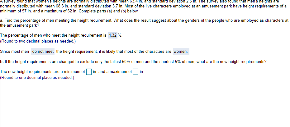 A survey found that women's heights are normally distributed with mean 63.4 in. and standard deviation 2.5 in. The survey also found that men's heights are
normally distributed with mean 68.3 in. and standard deviation 3.7 in. Most of the live characters employed at an amusement park have height requirements of a
minimum of 57 in. and a maximum of 62 in. Complete parts (a) and (b) below.
a. Find the percentage of men meeting the height requirement. What does the result suggest about the genders of the people who are employed as characters at
the amusement park?
The percentage of men who meet the height requirement is 4.32 %.
(Round to two decimal places as needed.)
Since most men do not meet the height requirement, it is likely that most of the characters are women.
b. If the height requirements are changed to exclude only the tallest 50% of men and the shortest 5% of men, what are the new height requirements?
The new height requirements are a minimum of in. and a maximum of in.
(Round to one decimal place as needed.)
