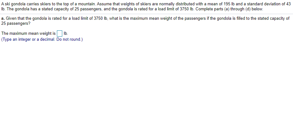 A ski gondola carries skiers to the top of a mountain. Assume that weights of skiers are normally distributed with a mean of 195 lb and a standard deviation of 43
Ib. The gondola has a stated capacity of 25 passengers, and the gondola is rated for a load limit of 3750 lb. Complete parts (a) through (d) below.
a. Given that the gondola is rated for a load limit of 3750 Ib, what is the maximum mean weight of the passengers if the gondola is filled to the stated capacity of
25 passengers?
The maximum mean weight is Ib.
(Type an integer or a decimal. Do not round.)
