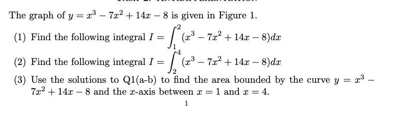 The graph of y = x³ - 7x² + 14x - 8 is given in Figure 1.
= 1₁² (²
(1) Find the following integral I =
(x³7x² +14x - 8)dx
-
(2) Find the following integral I =
(2³3-72² +14x − 8)dx
(3) Use the solutions to Q1(a-b) to find the area bounded by the curve y = x³ -
7x² + 14x - 8 and the x-axis between x = 1 and x = 4.
1