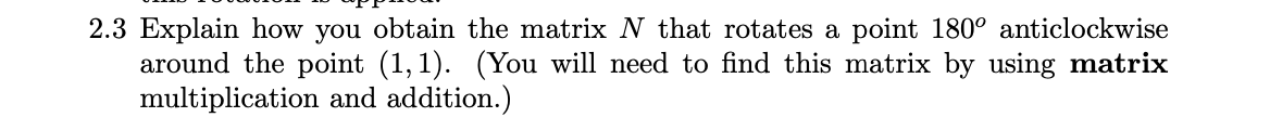 2.3 Explain how you obtain the matrix N that rotates a point 180° anticlockwise
around the point (1,1). (You will need to find this matrix by using matrix
multiplication and addition.)