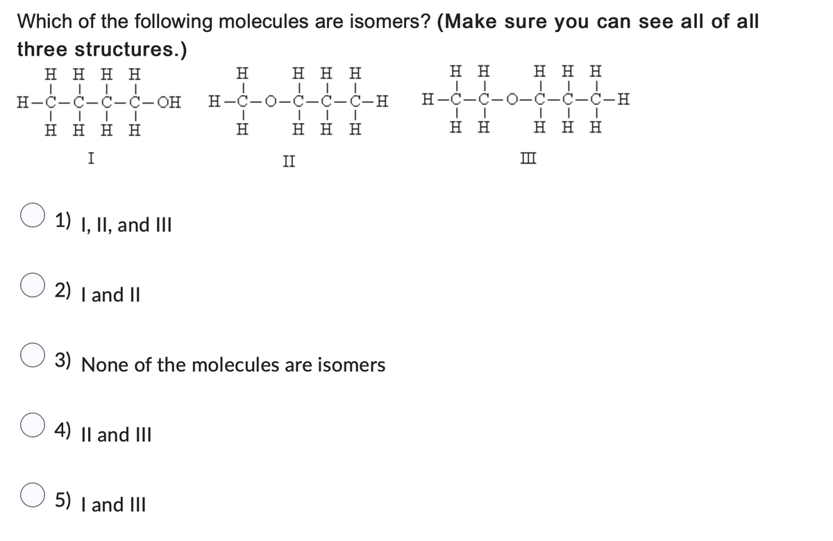 Which of the following molecules are isomers? (Make sure you can see all of all
three structures.)
Η Η Η Η
||| |
H-C-C-C-C-OH
Η Η Η Η
1)
I, II, and III
2) I and II
4) II and III
=-0-
5) I and III
Η
Η Η Η
H-C-0-C-C-C-H
|
Η Η Η
H
3) None of the molecules are isomers
II
Η Η
H-C-C
Η Η
Η Η Η
-C-C-H
-
Η Η Η
8