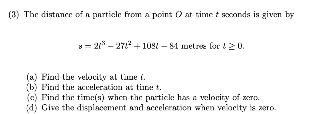 (3) The distance of a particle from a point O at time t seconds is given by
s = 2t³ - 27t² + 108t - 84 metres for t > 0.
Find the velocity at time t.
(b) Find the acceleration at time t.
(c) Find the time(s) when the particle has a velocity of zero.
(d) Give the displacement and acceleration when velocity is zero.