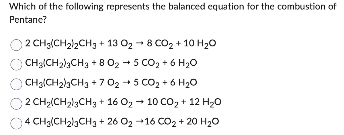 Which of the following represents the balanced equation for the combustion of
Pentane?
2 CH3(CH2)2CH3 + 13 O2 → 8 CO2 + 10 H₂O
CH3(CH2)3CH3 + 8 O2 → 5 CO2 + 6 H₂O
CH3(CH2)3CH3
+ 7 O2 → 5 CO2 + 6H₂O
+ 16 O2 → 10 CO2 + 12 H2O
+ 26 O2 →16 CO2 + 20 H₂O
2 CH2(CH2)3CH3
4 CH3(CH₂)3CH3