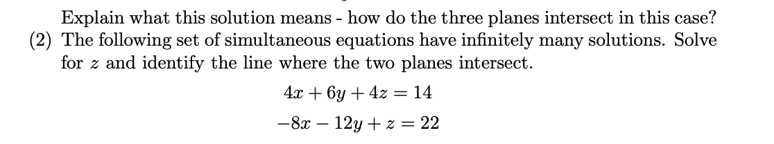 Explain what this solution means - how do the three planes intersect in this case?
(2) The following set of simultaneous equations have infinitely many solutions. Solve
for z and identify the line where the two planes intersect.
4x + 6y + 4z = 14
-8x - 12y + z = 22