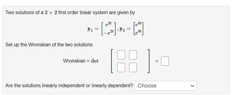 Two solutions of a 2 x 2 first order linear system are given by
e2t
У1
Set up the Wronskian of the two solutions
=
Wronskian det
2t
¹ y₂ =
le&t
188 ].
=
Are the solutions linearly independent or linearly dependent? Choose
>