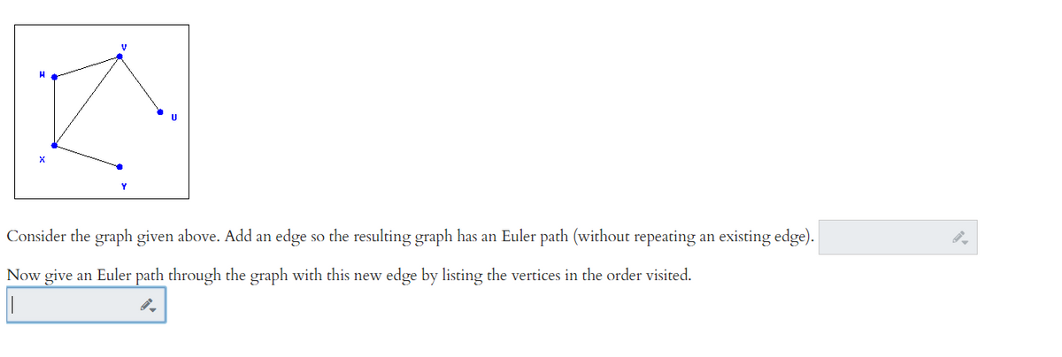 V
H
A
Consider the graph given above. Add an edge è so the resulting graph has an Euler path (without repeating an existing edge).
Now give an Euler path through the graph with this new edge by listing the vertices in the order visited.