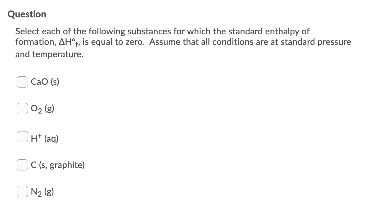 Question
Select each of the following substances for which the standard enthalpy of
formation, AH°f, is equal to zero. Assume that all conditions are at standard pressure
and temperature.
CaO (s)
O2 (g)
H* (aq)
C (s, graphite)
O N2 (g)
