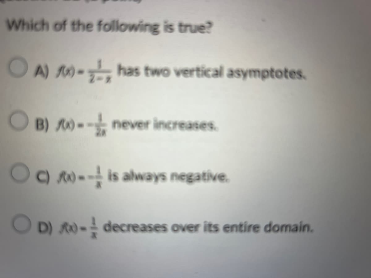 Which of the following is true?
OA) - has two vertical asymptotes.
OB) -- never increases.
Oc)
-- is always negative.
OD) - decreases over its entire domain.