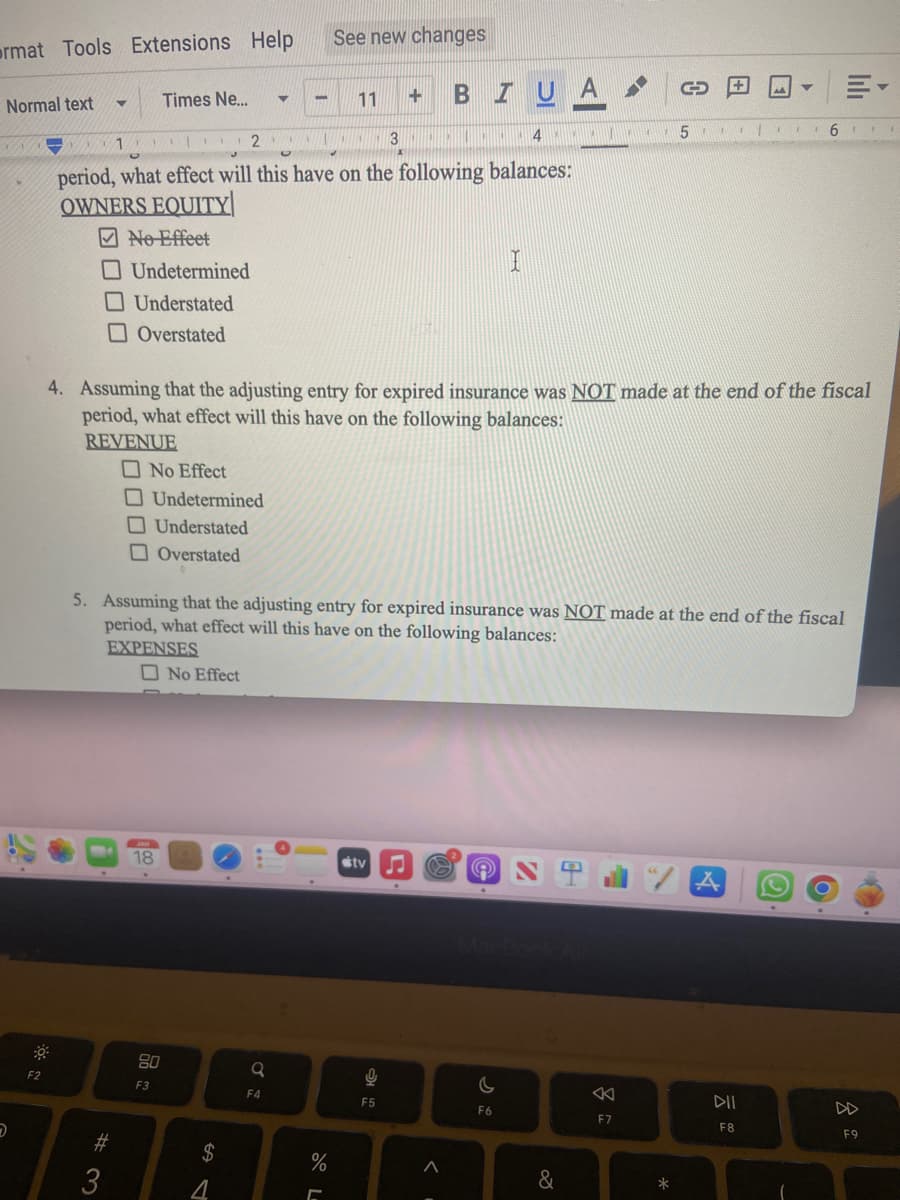 ormat Tools Extensions Help
Normal text
D
F2
▼
1
#3
Times Ne...
I
80
F3
3
4
period, what effect will this have on the following balances:
OWNERS EQUITY
No Effeet
Undetermined
Understated
Overstated
No Effect
Undetermined
Understated
Overstated
No Effect
2
GAST
$
4
▼
-
NA
a
F4
See new changes
11
%
4. Assuming that the adjusting entry for expired insurance was NOT made at the end of the fiscal
period, what effect will this have on the following balances:
REVENUE
+
5. Assuming that the adjusting entry for expired insurance was NOT made at the end of the fiscal
period, what effect will this have on the following balances:
EXPENSES
tv
9
F5
TUA
C
^
I
C
F6
&
8
C
F7
A
*
51 I
Y
6
DII
F8
lılı
O
8
F9
A