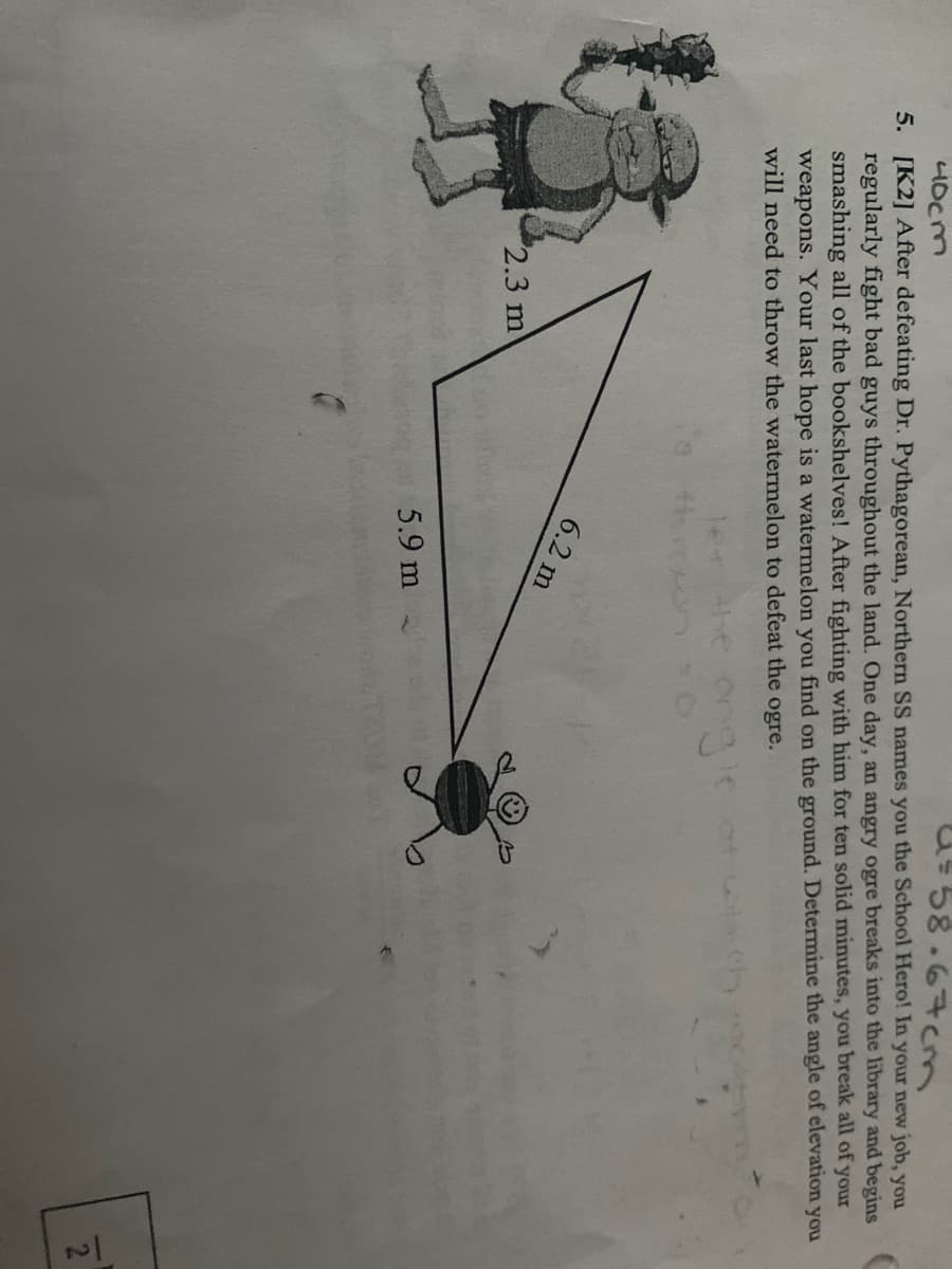 58.67cm
40cm
5. [K2] After defeating Dr. Pythagorean, Northern SS names you the School Hero! In your new job, you
regularly fight bad guys throughout the land. One day, an angry ogre breaks into the library and begins
smashing all of the bookshelves! After fighting with him for ten solid minutes, you break all of your
weapons. Your last hope is a watermelon you find on the ground. Determine the angle of elevation you
will need to throw the watermelon to defeat the ogre.
ongl
6.2 m
2.3 m
2
5.9 m