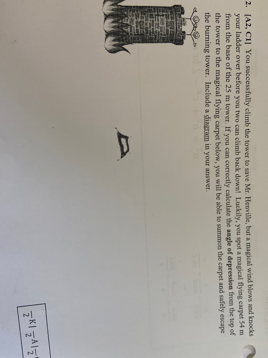 mossib
2. [A2, C1] You successfully climb the tower to save Mr. Henville, but a magical wind blows and knocks
your ladder over before you two can climb back down! Luckily, you spot a magical flying carpet 54 m
from the base of the 25 m tower. If you can correctly calculate the angle of depression from the top of
the tower to the magical flying carpet below, you will be able to summon the carpet and safely escape
the burning tower. Include a diagram in your answer.
D
ZKI ZAZ