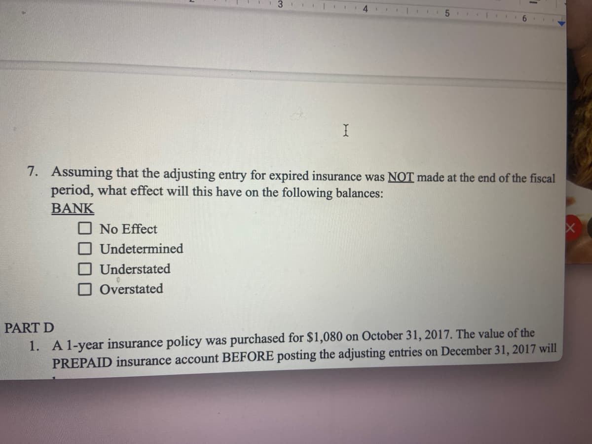 31 4
No Effect
Undetermined
Understated
Overstated
I 11 1
5
|
6
7. Assuming that the adjusting entry for expired insurance was NOT made at the end of the fiscal
period, what effect will this have on the following balances:
BANK
PART D
1. A 1-year insurance policy was purchased for $1,080 on October 31, 2017. The value of the
PREPAID insurance account BEFORE posting the adjusting entries on December 31, 2017 will
X