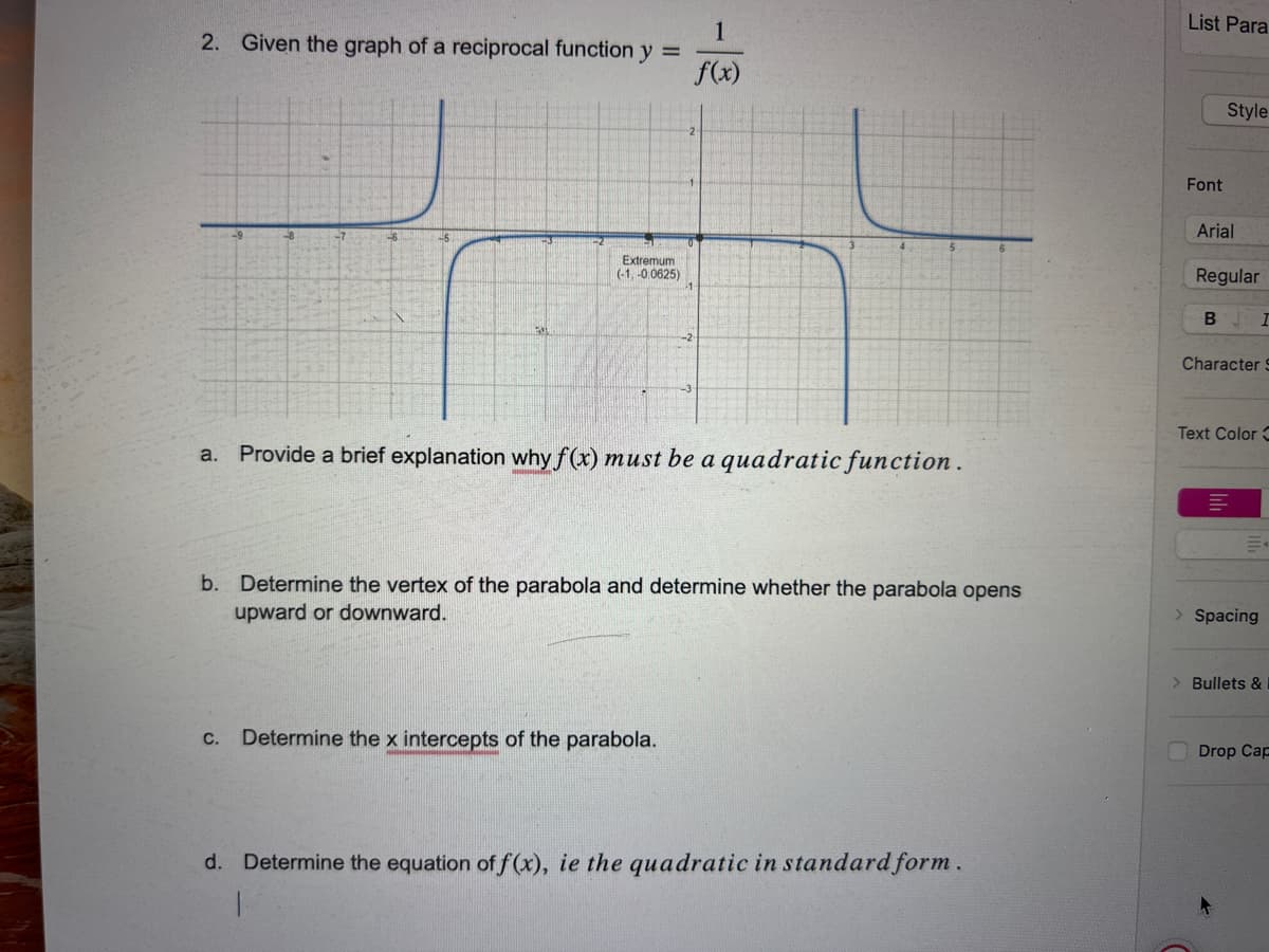 2. Given the graph of a reciprocal function y =
Extremumi
(-1,-0.0625)
1
f(x)
a. Provide a brief explanation why f(x) must be a quadratic function.
b. Determine the vertex of the parabola and determine whether the parabola opens
upward or downward.
C. Determine the x intercepts of the parabola.
d. Determine the equation of f(x), ie the quadratic in standard form.
1
List Para
Font
Style
Arial
Regular
U
B I
Character S
Text Color C
> Spacing
> Bullets &
Drop Cap