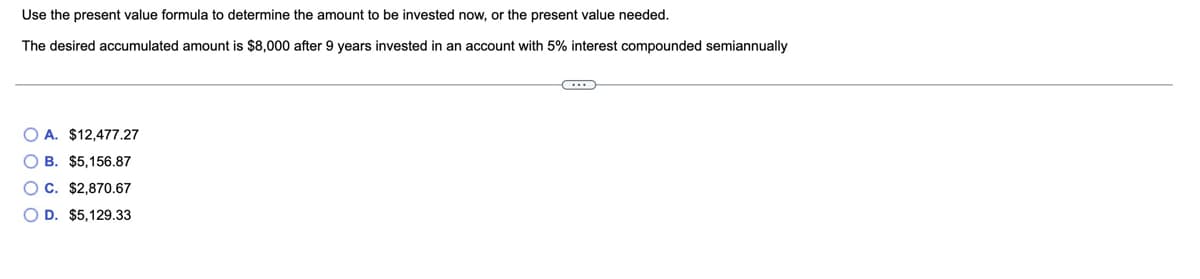 Use the present value formula to determine the amount to be invested now, or the present value needed.
The desired accumulated amount is $8,000 after 9 years invested in an account with 5% interest compounded semiannually
O A. $12,477.27
O B. $5,156.87
O C. $2,870.67
O D. $5,129.33
