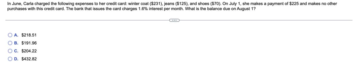 In June, Carla charged the following expenses to her credit card: winter coat ($231), jeans ($125), and shoes ($70). On July 1, she makes a payment of $225 and makes no other
purchases with this credit card. The bank that issues the card charges 1.6% interest per month. What is the balance due on August 1?
O A. $218.51
O B. $191.96
O C. $204.22
D. $432.82
