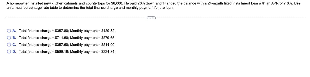 A homeowner installed new kitchen cabinets and countertops for $6,000. He paid 20% down and financed the balance with a 24-month fixed installment loan with an APR of 7.0%. Use
an annual percentage rate table to determine the total finance charge and monthly payment for the loan.
O A. Total finance charge = $357.80; Monthly payment = $429.82
O B. Total finance charge = $711.60; Monthly payment = $279.65
O C. Total finance charge = $357.60; Monthly payment = $214.90
O D. Total finance charge = $596.16; Monthly payment = $224.84
