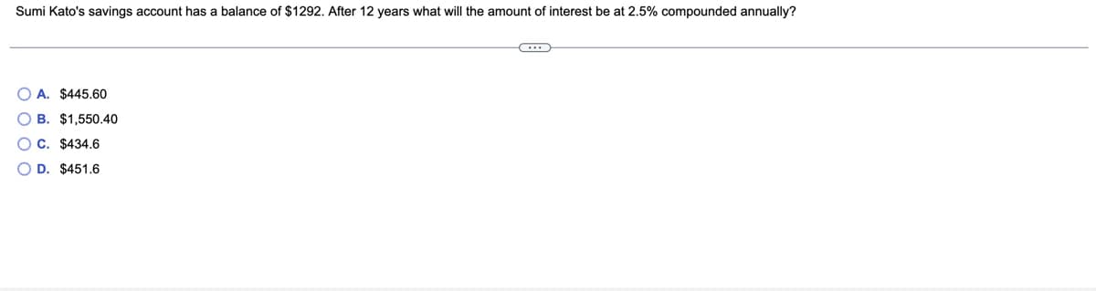 Sumi Kato's savings account has a balance of $1292. After 12 years what will the amount of interest be at 2.5% compounded annually?
A. $445,60
O B. $1,550.40
C. $434.6
O D. $451.6
O O O O
