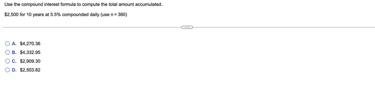 Use the compound interest formula to compute the total amount accumulated.
$2,500 for 10 years at 5.5% compounded daily (use n= 360)
O A. $4,270.36
O B. $4,332.95
O C. $2,909.30
O D. $2,503.82
