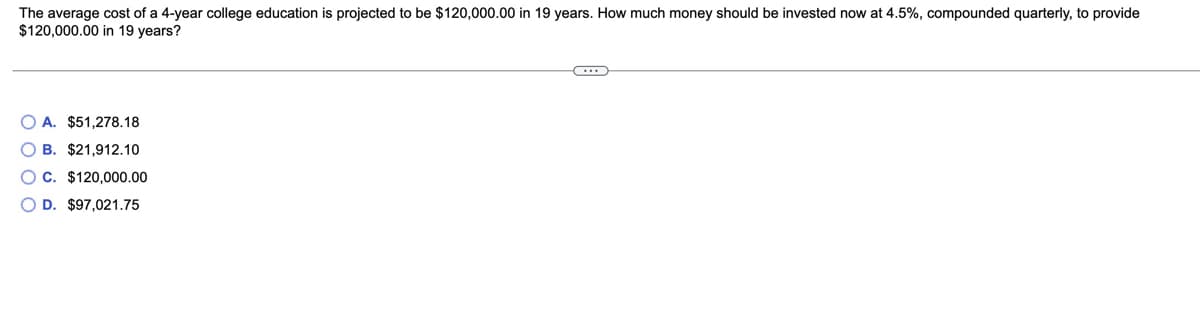 The average cost of a 4-year college education is projected to be $120,000.00 in 19 years. How much money should be invested now at 4.5%, compounded quarterly, to provide
$120,000.00 in 19 years?
O A. $51,278.18
O B. $21,912.10
OC. $120,000.00
O D. $97,021.75
