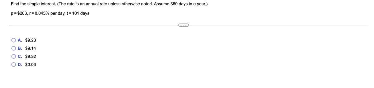 Find the simple interest. (The rate is an annual rate unless otherwise noted. Assume 360 days in a year.)
p= $203, r= 0.045% per day, t= 101 days
O A. $9.23
O B. $9.14
OC. $9.32
O D. $0.03
