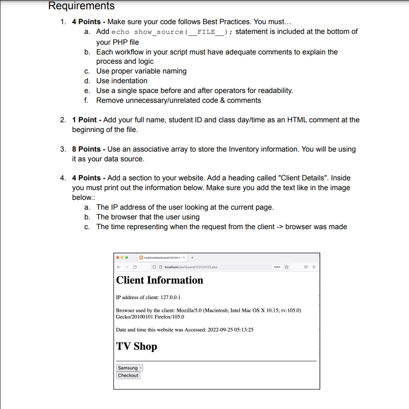 Requirements
1. 4 Points - Make sure your code follows Best Practices. You must...
a. Add echo
show_source(__FILE____); statement is included at the bottom of
your PHP file
b. Each workflow in your script must have adequate comments to explain the
process and logic
c. Use proper variable naming
d. Use indentation
e.
Use a single space before and after operators for readability.
f. Remove unnecessary/unrelated code & comments
2. 1 Point - Add your full name, student ID and class day/time as an HTML comment at the
beginning of the file.
3. 8 Points - Use an associative array to store the Inventory information. You will be using
it as your data source.
4. 4 Points - Add a section to your website. Add a heading called "Client Details". Inside
you must print out the information below. Make sure you add the text like in the image
below.:
a. The IP address of the user looking at the current page.
b. The browser that the user using
c. The time representing when the request from the client -> browser was made
localhosts/123123123
Samsung
Checkout
O localhost/dashboard/123123123.php
197%
Client Information
IP address of client: 127.0.0.1
Browser used by the client: Mozilla/5.0 (Macintosh; Intel Mac OS X 10.15; rv:105.0)
Gecko/20100101 Firefox/105.0
Date and time this website was Accessed: 2022-09-25 05:13:25
TV Shop