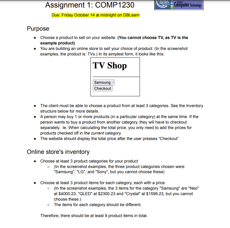 Assignment 1: COMP1230
Due: Friday October 14 at midnight on GBLearn
ULUNUL
BROWN
para
Purpose
• Choose a product to sell on your website. (You cannot choose TV, as TV is the
example product)
Samsung
Checkout
Computer Technology
You are building an online store to sell your choice of product. (In the screenshot
examples, the product is: TVs.) In its simplest form, it looks like this:
TV Shop
•
The client must be able to choose a product from at least 3 categories. See the Inventory
structure below for more details.
Online store's inventory
• Choose at least 3 product categories for your product
•
A person may buy 1 or more products (in a particular category) at the same time. If the
person wants to buy a product from another category, they will have to checkout
separately. le. When calculating the total price, you only need to add the prices for
products checked off in the current category.
• The website should display the total price after the user presses "Checkout"
o (In the screenshot examples, the three product categories chosen were
"Samsung", "LG", and "Sony", but you cannot choose these)
• Choose at least 3 product items for each category, each with a price
o (In the screenshot examples, the 3 items for the category "Samsung" are "Neo"
at $4000.23, "QLED" at $2300.23 and "Crystal" at $1599.23, but you cannot
choose these.)
o The items for each category should be different.
Therefore, there should be at least 9 product items in total.